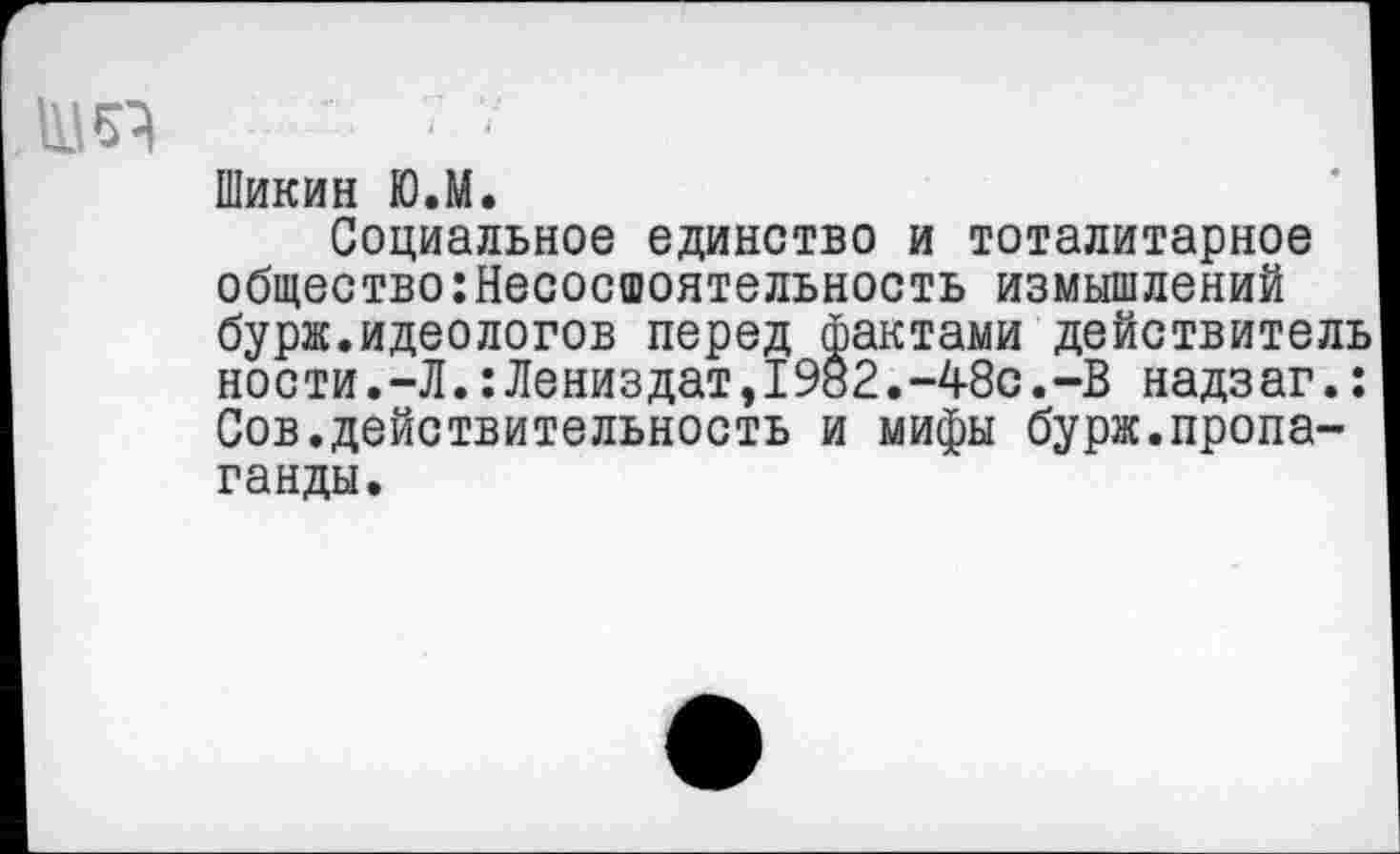 ﻿Шикин Ю.М.
Социальное единство и тоталитарное общество:Несосшоятельность измышлений бурж.идеологов перед фактами действитель ности.-Л.:Лениздат,1982.-48с.-В надзаг.: Сов.действительность и мифы бурж.пропаганды.